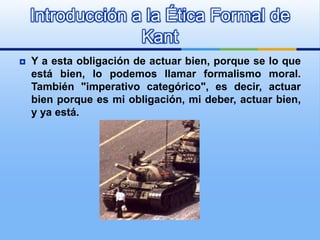 Introducción a la Ética Formal de
                  Kant
   Y a esta obligación de actuar bien, porque se lo que
    está bien, lo podemos llamar formalismo moral.
    También "imperativo categórico", es decir, actuar
    bien porque es mi obligación, mi deber, actuar bien,
    y ya está.
 