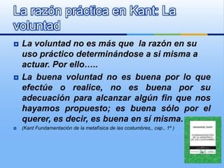 La razón práctica en Kant: La
voluntad
   La voluntad no es más que la razón en su
    uso práctico determinándose a si misma a
    actuar. Por ello…..
   La buena voluntad no es buena por lo que
    efectúe o realice, no es buena por su
    adecuación para alcanzar algún fin que nos
    hayamos propuesto; es buena sólo por el
    querer, es decir, es buena en sí misma.
   (Kant Fundamentación de la metafísica de las costumbres,, cap., 1º )
 