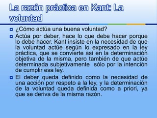 La razón práctica en Kant: La
voluntad
   ¿Cómo actúa una buena voluntad?
   Actúa por deber, hace lo que debe hacer porque
    lo debe hacer. Kant insiste en la necesidad de que
    la voluntad actúe según lo expresado en la ley
    práctica, que se convierte así en la determinación
    objetiva de la misma, pero también de que actúe
    determinada subjetivamente sólo por la intención
    de cumplir esa ley.
   El deber queda definido como la necesidad de
    una acción por respeto a la ley, y la determinación
    de la voluntad queda definida como a priori, ya
    que se deriva de la misma razón.
 