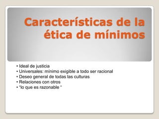 Características de la
ética de mínimos
• Ideal de justicia
• Universales: mínimo exigible a todo ser racional
• Deseo general de todas las culturas
• Relaciones con otros
• “lo que es razonable “
 