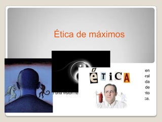 La ética de máximos son las ética d la felicidad, es decir, se refieren al bien
y la autorrealización personal, pues intentan dar razón del fenómeno moral
a partir de propuestas de vida buena, contiene una idea de vida planificada
y medios para conseguirla. Esta ética propone una forma de vida digna de
ser vivida dentro de una visión religiosa o laica; y constituye el “momento
teológico” de la ética.
Ética de máximos
 