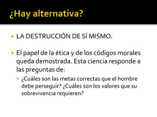 ¿Hay alternativa?LA DESTRUCCIÓN DE SÍ MISMO.El papel de la ética y de los códigos morales queda demostrada. Esta ciencia responde a las preguntas de:¿Cuáles son las metas correctas que el hombre debe perseguir? ¿Cuáles son los valores que su sobrevivencia requieren?