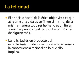 La felicidadEl principio social de la ética objetivista es que así como una vida es un fin en sí mismo, de la misma manera todo ser humano es un fin en sí mismo y no los medios para los propósitos de alguien más.La felicidad es un producto del establecimiento de los valores de la persona y la consecuencia racional de lo que ello implica.