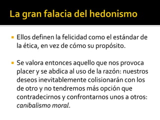 La gran falacia del hedonismoEllos definen la felicidad como el estándar de la ética, en vez de cómo su propósito. Se valora entonces aquello que nos provoca placer y se abdica al uso de la razón: nuestros deseos inevitablemente colisionarán con los de otro y no tendremos más opción que contradecirnos y confrontarnos unos a otros: canibalismo moral.