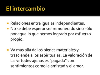 El intercambioRelaciones entre iguales independientes. No se debe esperar ser remunerado sino sólo por aquello que hemos logrado por esfuerzo propio.Va más allá de los bienes materiales y trasciende a los espirituales. La valoración de las virtudes ajenas es “pagada” con sentimientos como la amistad y el amor.