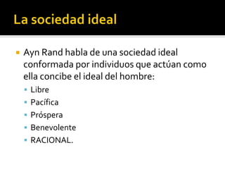 La sociedad idealAyn Rand habla de una sociedad ideal conformada por individuos que actúan como ella concibe el ideal del hombre:LibrePacíficaPrósperaBenevolenteRACIONAL.