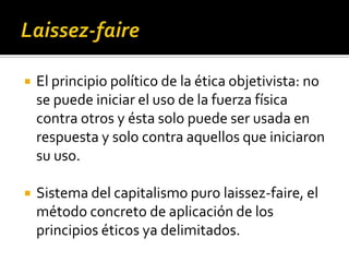 Laissez-faireEl principio político de la ética objetivista: no se puede iniciar el uso de la fuerza física contra otros y ésta solo puede ser usada en respuesta y solo contra aquellos que iniciaron su uso.Sistema del capitalismo puro laissez-faire, el método concreto de aplicación de los principios éticos ya delimitados.
