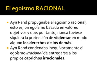 El egoísmo RACIONALAyn Rand propugnaba el egoísmo racional, esto es, un egoísmo basado en valores objetivos y que, por tanto, nunca tuviese siquiera la pretensión de violentar en modo alguno los derechos de los demás.Ayn Rand condenaba inequívocamente el egoísmo irracional de entregarse a los propios caprichos irracionales. 