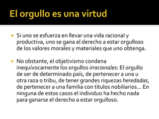 El orgullo es una virtudSi uno se esfuerza en llevar una vida racional y productiva, uno se gana el derecho a estar orgulloso de los valores morales y materiales que uno obtenga.No obstante, el objetivismo condena inequívocamente los orgullos irracionales: El orgullo de ser de determinado país, de pertenecer a una u otra raza o tribu, de tener grandes riquezas heredadas, de pertenecer a una familia con títulos nobiliarios... En ninguna de estos casos el individuo ha hecho nada para ganarse el derecho a estar orgulloso.