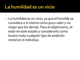 La humildad es un vicioLa humildad es un vicio, ya que el humilde se considera a sí mismo como poco valor y no mejor que los demás. Para el objetivismo, el estar en este estado y considerarlo como bueno mata cualquier tipo de ambición moral en el individuo.