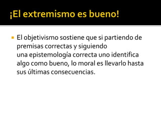 ¡El extremismo es bueno!El objetivismo sostiene que si partiendo de premisas correctas y siguiendo una epistemología correcta uno identifica algo como bueno, lo moral es llevarlo hasta sus últimas consecuencias.