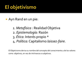 El objetivismoAyn Rand en un pie:		1. Metafísica : Realidad Objetiva 	2. Epistemología: Razón	3. Ética: Interés propio *	4. Política: Capitalismo laissez-faire.El Objetivismo deriva su nombre del concepto del conocimiento y de los valores como  objetivos, en vez de intrínsecos o subjetivos. 