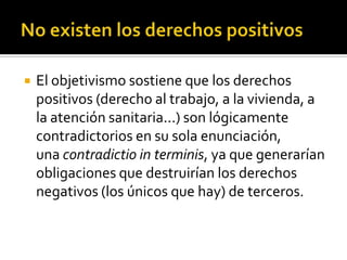 No existen los derechos positivosEl objetivismo sostiene que los derechos positivos (derecho al trabajo, a la vivienda, a la atención sanitaria...) son lógicamente contradictorios en su sola enunciación, una contradictio in terminis, ya que generarían obligaciones que destruirían los derechos negativos (los únicos que hay) de terceros.