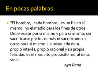 En pocas palabras"El hombre, -cada hombre-, es un fin en sí mismo, no el medio para los fines de otros. Debe existir por sí mismo y para sí mismo, sin sacrificarse por los demás ni sacrificando a otros para sí mismo. La búsqueda de su propio interés, propio racional y su propia felicidad es el más alto propósito moral de su vida".Ayn Rand