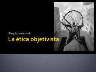 La ética objetivistaEl egoísmo racional.