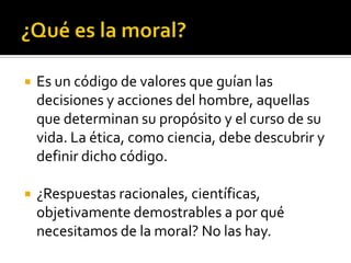 ¿Qué es la moral?Es un código de valores que guían las decisiones y acciones del hombre, aquellas que determinan su propósito y el curso de su vida. La ética, como ciencia, debe descubrir y definir dicho código.¿Respuestas racionales, científicas, objetivamente demostrables a por qué necesitamos de la moral? No las hay.