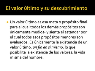 El valor último y su descubrimientoUn valor último es esa meta o propósito final para el cual todos los demás propósitos son únicamente medios- y sienta el estándar por el cual todos esos propósitos menores son evaluados. Es únicamente la existencia de un valor último, un fin en sí mismo, lo que posibilita la existencia de los valores: la vida misma del hombre.