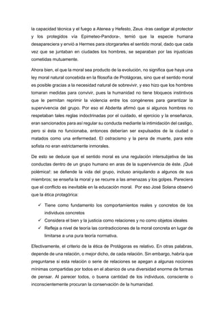 la capacidad técnica y el fuego a Atenea y Hefesto, Zeus -tras castigar al protector
y los protegidos vía Epimeteo-Pandora-, temió que la especie humana
desapareciera y envió a Hermes para otorgararles el sentido moral, dado que cada
vez que se juntaban en ciudades los hombres, se separaban por las injusticias
cometidas mutuamente.
Ahora bien, el que la moral sea producto de la evolución, no significa que haya una
ley moral natural concebida en la filosofía de Protágoras, sino que el sentido moral
es posible gracias a la necesidad natural de sobrevivir, y eso hizo que los hombres
tomaran medidas para convivir, pues la humanidad no tiene bloqueos instintivos
que le permitan reprimir la violencia entre los congéneres para garantizar la
supervivencia del grupo. Por eso el Abderita afirmó que si algunos hombres no
respetaban tales reglas indoctrinadas por el cuidado, el ejercicio y la enseñanza,
eran sancionados para así regular su conducta mediante la intimidación del castigo,
pero si ésta no funcionaba, entonces deberían ser expulsados de la ciudad o
matados como una enfermedad. El ostracismo y la pena de muerte, para este
sofista no eran estrictamente inmorales.
De esto se deduce que el sentido moral es una regulación intersubjetiva de las
conductas dentro de un grupo humano en aras de la supervivencia de éste. ¡Qué
polémica!: se defiende la vida del grupo, incluso aniquilando a algunos de sus
miembros; se enseña la moral y se recurre a las amenazas y los golpes. Pareciera
que el conflicto es inevitable en la educación moral. Por eso José Solana observó
que la ética protagórica:
✓ Tiene como fundamento los comportamientos reales y concretos de los
individuos concretos
✓ Considera el bien y la justicia como relaciones y no como objetos ideales
✓ Refleja a nivel de teoría las contradicciones de la moral concreta en lugar de
limitarse a una pura teoría normativa.
Efectivamente, el criterio de la ética de Protágoras es relativo. En otras palabras,
depende de una relación, o mejor dicho, de cada relación. Sin embargo, habría que
preguntarse si esta relación o serie de relaciones se apegan a algunas nociones
mínimas compartidas por todos en el abanico de una diversidad enorme de formas
de pensar. Al parecer todos, o buena cantidad de los individuos, consciente o
inconscientemente procuran la conservación de la humanidad.
 
