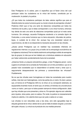 Esto Protágoras no lo aclara, pero sí especifica que el factor único del cual
participan todos los ciudadanos es la virtud del hombre, constituida por la
moderación, la piedad y la justicia.
¿El que todos los ciudadanos participen de tales valores significa que para el
Abderita todos los seres humanos guían su moral a través de semejantes virtudes?
Podemos inferir que si hay una serie de relaciones compartidas por todos los
miembros de la polis y que si éstas corresponden a una virtud humana, entonces
hay detrás de esto una serie de relaciones compartidas quizá por el resto seres
humanos. Sin embargo, recuerda Protágoras aludiendo a la comedia Agrioi de
Ferécrates, a unos seres humanos que no tiene educación, tribunales de justicia,
leyes, ni cuidado de la virtud. Así, aunque hay una necesidad natural de
supervivencia, de ella no se desprende la necesaria educación en las virtudes.
¿Acaso pensó Protágoras que en realidad hay sociedades inferiores sin
regulaciones internas a su grupo (muy al estilo de la antropología eurocéntrica de
la Inglaterra victoriana)? No ha habido testimonio antropológico sólido de semejante
tipo de grupos; lo más que se han hallado son a individuos aislados sin educación
por haber sobrevivido accidentalmente fuera de la sociedad.
¿Estamos frente un prejuicio etnocéntrico griego, o bien Protágoras pensó –como
sugiere el contraste de la comedia de Ferécrates con el mito prometéico- que en el
pasado hubo sociedades que no desarrollaron el sentido moral y otras que sí,
seguramente desapareciendo las primeras y conservándose las virtuosas?
Posiblemente.
No es que las virtudes sean homogéneas en todas las sociedades para nuestro
sofista, más bien son heterogéneas, como las partes de un rostro. Es decir, parece
que, al menos en el Protágoras 329 d-e, la virtud, en su concepción abstracta, es
equiparable al sentido moral, en tanto que, en ambos, el individuo es una estructura
-como un rostro-, pero que no todos poseen siempre la misma configuración, dado
que hay virtudes que unos presentan y otros no. Por ejemplo: algunos son valientes
pero injustos, otros justos, pero no sabios. Por ende, la justicia no necesariamente
implica la valentía, ni la valentía tiene que ser justa o sabia en un caso.
Las virtudes no son reducibles unas a las otras, sino sólo agrupables bajo la
etiqueta general de la virtud, detrás de la cual se halla el estado singular y concreto
del sujeto virtuoso. La virtud es el producto de una medida personal.
 