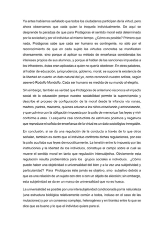 Ya antes habíamos señalado que todos los ciudadanos participan de la virtud, pero
ahora observamos que cada quien la troquela individualmente. De aquí se
desprende la paradoja de que para Protágoras el sentido moral está determinado
por la sociedad y por el individuo al mismo tiempo. ¿Cómo es posible? Primero que
nada, Protágoras sabe que cada ser humano es contingente, no sólo por el
reconocimiento de que en cada sujeto las virtudes concretas se manifiestan
diversamente, sino porque al aplicar su método de enseñanza consideraba los
intereses propios de sus alumnos, y porque al hablar de las sanciones impuestas a
los infractores, éstas eran aplicadas a quien no quería obedecer. En otras palabras,
al hablar de educación, jurisprudencia, gobierno, moral, se supone la existencia de
la libertad en cuanto un dato natural del yo, como reconoció nuestro sofista, según
aseveró Rodolfo Mondolfo. Cada ser humano es medida de su mundo al elegirlo.
Sin embargo, también es verdad que Protágoras de antemano reconoce el impacto
social de la educación porque nuestra sociabilidad permite la supervivencia y
describe el proceso de configuración de la moral desde la infancia vía nanas,
madres, padres, maestros, quienes educan a los niños enseñando y amonestando,
y que culmina con la obligación impuesta por la polis de memorizar las leyes y vivir
conforme a ellas. El esquema casi conductista de estímulos positivos y negativos
que reproduce el sofista de enseñanza de la virtud es un dato sociológico innegable.
En conclusión, si se da una regulación de la conducta a través de lo que otros
señalan, también es cierto que el individuo confronta dichas regulaciones, por eso
la polis acuñaba sus leyes democráticamente. La tensión entre lo impuesto por las
instituciones y la libertad de los individuos, constituye el campo sobre el cual se
mueve el sentido moral en tanto que regulación intersubjetiva. Obviamente esta
regulación resulta problemática para los grupos sociales e individuos. ¿Cómo
puede haber una objetividad o universalidad del bien y a la vez una subjetividad y
particularidad? Para Protágoras éste jamás es objetivo, sino subjetivo debido a
que es una relación de un sujeto con otro o con un objeto de elección; sin embargo,
esta subjetividad se da en un marco de universalidad que no es hueca.
La universalidad es posible por una intersubjetividad condicionada por la naturaleza
(una estructura biológica relativamente común a todos, incluso en el caso de las
mutaciones) y por un consenso complejo, heterogéneo y en tirantez entre lo que se
dice que es bueno y lo que el individuo quiere para sí.
 