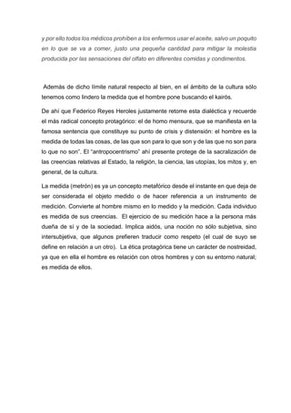 y por ello todos los médicos prohíben a los enfermos usar el aceite, salvo un poquito
en lo que se va a comer, justo una pequeña cantidad para mitigar la molestia
producida por las sensaciones del olfato en diferentes comidas y condimentos.
Además de dicho límite natural respecto al bien, en el ámbito de la cultura sólo
tenemos como lindero la medida que el hombre pone buscando el kairós.
De ahí que Federico Reyes Heroles justamente retome esta dialéctica y recuerde
el más radical concepto protagórico: el de homo mensura, que se manifiesta en la
famosa sentencia que constituye su punto de crisis y distensión: el hombre es la
medida de todas las cosas, de las que son para lo que son y de las que no son para
lo que no son”. El “antropocentrismo” ahí presente protege de la sacralización de
las creencias relativas al Estado, la religión, la ciencia, las utopías, los mitos y, en
general, de la cultura.
La medida (metrón) es ya un concepto metafórico desde el instante en que deja de
ser considerada el objeto medido o de hacer referencia a un instrumento de
medición. Convierte al hombre mismo en lo medido y la medición. Cada individuo
es medida de sus creencias. El ejercicio de su medición hace a la persona más
dueña de sí y de la sociedad. Implica aidós, una noción no sólo subjetiva, sino
intersubjetiva, que algunos prefieren traducir como respeto (el cual de suyo se
define en relación a un otro). La ética protagórica tiene un carácter de nostreidad,
ya que en ella el hombre es relación con otros hombres y con su entorno natural;
es medida de ellos.
 