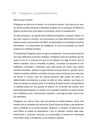 VIII. Protágoras, una posibilidad ética
Bajo el yugo de platón
Protágoras se afirma en el cambio, en el continuo devenir. Creo que es por aquí
por donde se debe comenzar a interpretar al sofista, por su ontología. El filósofo de
Abdera concibe el ser como algo en movimiento, como un constante fluir.
En esta concepción, se soporta toda la filosofía protagórica y adquiere validez. Es
así como, desde un principio, nos encontramos con algo determinante: la radical
distancia entre el pensamiento de Platón, fundamentado en la ontología inmóvil de
Parménides, y el pensamiento de Protágoras, el cual ha encontrado una fuerte
empatía con el filósofo de Efeso.
El fundamento Protagórico sería: la lógica de relaciones. Con la primera sentencia
que hace referencia al principio antilógico, Protágoras pone de manifiesto que las
cosas no son en sí mismas sino que son en relación con algo, es decir, que no
existe lo absoluto, único e inmutable; la justicia , la bondad o lo pequeño no son
realidades universales y absolutas, pues algo puede ser bueno para ciertas
personas (animales , plantas o cosas) mientras que para otras no, ejemplo: que la
madera se quiebre, debilite o corrompa, es bueno para el carpintero pero malo para
los demás. E incluso, para las mismas personas algo puede ser bueno en
determinadas circunstancias y puede no serlo en otras, ejemplo: que llueva es
bueno en tiempos de sequía, pero no en tiempos de fuerte invierno. De igual forma
un elefante puede ser muy grande en relación con el tamaño del hombre, pero
extremadamente pequeño en relación con el planeta. Entonces no puede decirse
que el elefante es por sí solo grande o pequeño, o que algo es justo, bueno o feo
por naturaleza.
Protágoras con esto no hace más que eliminar la verdad absoluta, divina, esa
verdad única e inmutable que mora en el Topos Uranos de Platón y que determina
todo lo existente en el mundo sensible, "aparente" y mundano. Si sabemos que
para Platón la verdad es preexistente y que la intención humana debe estar
encaminada a conocerla, entonces es comprensible la manera tan vehemente
como Platón ataca a Protágoras y a los sofistas en general.
 