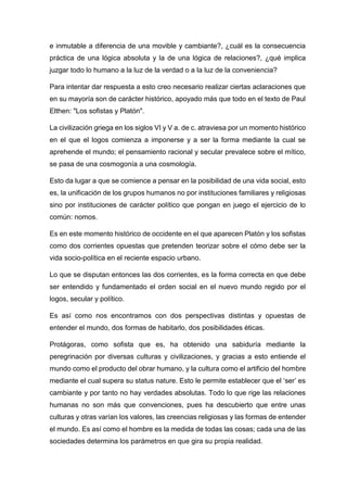 e inmutable a diferencia de una movible y cambiante?, ¿cuál es la consecuencia
práctica de una lógica absoluta y la de una lógica de relaciones?, ¿qué implica
juzgar todo lo humano a la luz de la verdad o a la luz de la conveniencia?
Para intentar dar respuesta a esto creo necesario realizar ciertas aclaraciones que
en su mayoría son de carácter histórico, apoyado más que todo en el texto de Paul
Elthen: "Los sofistas y Platón".
La civilización griega en los siglos VI y V a. de c. atraviesa por un momento histórico
en el que el logos comienza a imponerse y a ser la forma mediante la cual se
aprehende el mundo; el pensamiento racional y secular prevalece sobre el mítico,
se pasa de una cosmogonía a una cosmología.
Esto da lugar a que se comience a pensar en la posibilidad de una vida social, esto
es, la unificación de los grupos humanos no por instituciones familiares y religiosas
sino por instituciones de carácter político que pongan en juego el ejercicio de lo
común: nomos.
Es en este momento histórico de occidente en el que aparecen Platón y los sofistas
como dos corrientes opuestas que pretenden teorizar sobre el cómo debe ser la
vida socio-política en el reciente espacio urbano.
Lo que se disputan entonces las dos corrientes, es la forma correcta en que debe
ser entendido y fundamentado el orden social en el nuevo mundo regido por el
logos, secular y político.
Es así como nos encontramos con dos perspectivas distintas y opuestas de
entender el mundo, dos formas de habitarlo, dos posibilidades éticas.
Protágoras, como sofista que es, ha obtenido una sabiduría mediante la
peregrinación por diversas culturas y civilizaciones, y gracias a esto entiende el
mundo como el producto del obrar humano, y la cultura como el artificio del hombre
mediante el cual supera su status nature. Esto le permite establecer que el ‘ser’ es
cambiante y por tanto no hay verdades absolutas. Todo lo que rige las relaciones
humanas no son más que convenciones, pues ha descubierto que entre unas
culturas y otras varían los valores, las creencias religiosas y las formas de entender
el mundo. Es así como el hombre es la medida de todas las cosas; cada una de las
sociedades determina los parámetros en que gira su propia realidad.
 