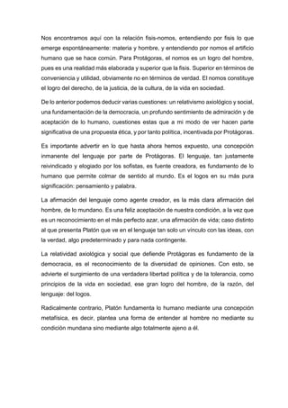 Nos encontramos aquí con la relación fisis-nomos, entendiendo por fisis lo que
emerge espontáneamente: materia y hombre, y entendiendo por nomos el artificio
humano que se hace común. Para Protágoras, el nomos es un logro del hombre,
pues es una realidad más elaborada y superior que la fisis. Superior en términos de
conveniencia y utilidad, obviamente no en términos de verdad. El nomos constituye
el logro del derecho, de la justicia, de la cultura, de la vida en sociedad.
De lo anterior podemos deducir varias cuestiones: un relativismo axiológico y social,
una fundamentación de la democracia, un profundo sentimiento de admiración y de
aceptación de lo humano, cuestiones estas que a mi modo de ver hacen parte
significativa de una propuesta ética, y por tanto política, incentivada por Protágoras.
Es importante advertir en lo que hasta ahora hemos expuesto, una concepción
inmanente del lenguaje por parte de Protágoras. El lenguaje, tan justamente
reivindicado y elogiado por los sofistas, es fuente creadora, es fundamento de lo
humano que permite colmar de sentido al mundo. Es el logos en su más pura
significación: pensamiento y palabra.
La afirmación del lenguaje como agente creador, es la más clara afirmación del
hombre, de lo mundano. Es una feliz aceptación de nuestra condición, a la vez que
es un reconocimiento en el más perfecto azar, una afirmación de vida; caso distinto
al que presenta Platón que ve en el lenguaje tan solo un vínculo con las ideas, con
la verdad, algo predeterminado y para nada contingente.
La relatividad axiológica y social que defiende Protágoras es fundamento de la
democracia, es el reconocimiento de la diversidad de opiniones. Con esto, se
advierte el surgimiento de una verdadera libertad política y de la tolerancia, como
principios de la vida en sociedad, ese gran logro del hombre, de la razón, del
lenguaje: del logos.
Radicalmente contrario, Platón fundamenta lo humano mediante una concepción
metafísica, es decir, plantea una forma de entender al hombre no mediante su
condición mundana sino mediante algo totalmente ajeno a él.
 