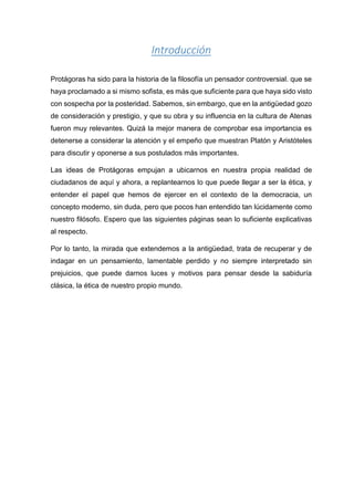 Introducción
Protágoras ha sido para la historia de la filosofía un pensador controversial. que se
haya proclamado a si mismo sofista, es más que suficiente para que haya sido visto
con sospecha por la posteridad. Sabemos, sin embargo, que en la antigüedad gozo
de consideración y prestigio, y que su obra y su influencia en la cultura de Atenas
fueron muy relevantes. Quizá la mejor manera de comprobar esa importancia es
detenerse a considerar la atención y el empeño que muestran Platón y Aristóteles
para discutir y oponerse a sus postulados más importantes.
Las ideas de Protágoras empujan a ubicarnos en nuestra propia realidad de
ciudadanos de aquí y ahora, a replantearnos lo que puede llegar a ser la ética, y
entender el papel que hemos de ejercer en el contexto de la democracia, un
concepto moderno, sin duda, pero que pocos han entendido tan lúcidamente como
nuestro filósofo. Espero que las siguientes páginas sean lo suficiente explicativas
al respecto.
Por lo tanto, la mirada que extendemos a la antigüedad, trata de recuperar y de
indagar en un pensamiento, lamentable perdido y no siempre interpretado sin
prejuicios, que puede darnos luces y motivos para pensar desde la sabiduría
clásica, la ética de nuestro propio mundo.
 
