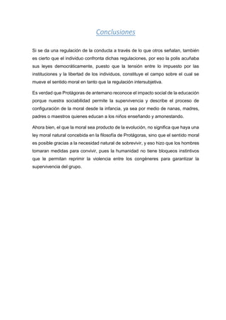 Conclusiones
Si se da una regulación de la conducta a través de lo que otros señalan, también
es cierto que el individuo confronta dichas regulaciones, por eso la polis acuñaba
sus leyes democráticamente, puesto que la tensión entre lo impuesto por las
instituciones y la libertad de los individuos, constituye el campo sobre el cual se
mueve el sentido moral en tanto que la regulación intersubjetiva.
Es verdad que Protágoras de antemano reconoce el impacto social de la educación
porque nuestra sociabilidad permite la supervivencia y describe el proceso de
configuración de la moral desde la infancia, ya sea por medio de nanas, madres,
padres o maestros quienes educan a los niños enseñando y amonestando.
Ahora bien, el que la moral sea producto de la evolución, no significa que haya una
ley moral natural concebida en la filosofía de Protágoras, sino que el sentido moral
es posible gracias a la necesidad natural de sobrevivir, y eso hizo que los hombres
tomaran medidas para convivir, pues la humanidad no tiene bloqueos instintivos
que le permitan reprimir la violencia entre los congéneres para garantizar la
supervivencia del grupo.
 