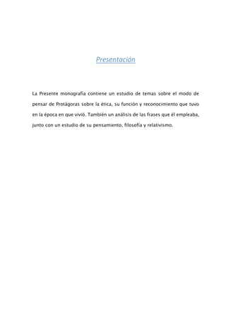 Presentación
La Presente monografía contiene un estudio de temas sobre el modo de
pensar de Protágoras sobre la ética, su función y reconocimiento que tuvo
en la época en que vivió. También un análisis de las frases que él empleaba,
junto con un estudio de su pensamiento, filosofía y relativismo.
 