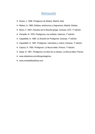 Bibliografía
❖ Dueso, J. 1996, Protágoras de Abdera, Madrid, Akal.
❖ Melero, A. 1996, Sofistas, testimonios y fragmentos, Madrid, Gredos.
❖ Bravo, F. 2001, Estudios de la filosofía griega, Caracas, UCV, 1ª edición.
❖ Campillo, N. 1976, Protágoras y los sofistas, Valencia, 1ª edición.
❖ Cappelletti, A. 1969. La filosofía de Protágoras, Caracas, 1ª edición.
❖ Cappelletti, A. 1987. Protágoras: naturaleza y cultura, Caracas, 1ª edición.
❖ Capizzi, Á. 1955. Protágoras, La Nouva Italia, Firenze, 1ª edición.
❖ Zeppi, S. 1961. Protágoras y la ética de su tiempo, La Nouva Italia, Firenze.
❖ www.slideshare.com/éticaprotagórica
❖ www.revistasfilosóficas.com
 