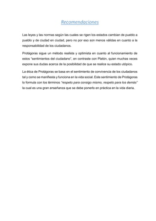 Recomendaciones
Las leyes y las normas según las cuales se rigen los estados cambian de pueblo a
pueblo y de ciudad en ciudad, pero no por eso son menos válidas en cuanto a la
responsabilidad de los ciudadanos.
Protágoras sigue un método realista y optimista en cuanto al funcionamiento de
estos “sentimientos del ciudadano”, en contraste con Platón, quien muchas veces
expone sus dudas acerca de la posibilidad de que se realice su estado utópico.
La ética de Protágoras se basa en el sentimiento de convivencia de los ciudadanos
tal y como se manifiesta y funciona en la vida social. Este sentimiento de Protágoras
lo formula con los términos “respeto para consigo mismo, respeto para los demás”
la cual es una gran enseñanza que se debe ponerlo en práctica en la vida diaria.
 