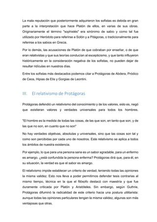 La mala reputación que posteriormente adquirieron los sofistas es debida en gran
parte a la interpretación que hace Platón de ellos, en varias de sus obras.
Originariamente el término "sophistés" era sinónimo de sabio y como tal fue
utilizado por Heródoto para referirse a Solón y a Pitágoras, o tradicionalmente para
referirse a los sabios en Grecia.
Por lo demás, las acusaciones de Platón de que cobraban por enseñar, o de que
eran relativistas y que sus teorías conducían al escepticismo, y que tanto influyeron
históricamente en la consideración negativa de los sofistas, no pueden dejar de
resultar ridículas en nuestros días.
Entre los sofistas más destacados podemos citar a Protágoras de Abdera, Pródico
de Ceos, Hipias de Elis y Gorgias de Leontini.
III. El relativismo de Protágoras
Protágoras defendió un relativismo del conocimiento y de los valores, esto es, negó
que existieran valores y verdades universales para todos los hombres.
"El hombre es la medida de todas las cosas, de las que son, en tanto que son, y de
las que no son, en cuanto que no son"
No hay verdades objetivas, absolutas y universales, sino que las cosas son tal y
como son percibidas por cada uno de nosotros. Este relativismo se aplica a todos
los ámbitos de nuestra existencia.
Por ejemplo, lo que para una persona sana es un sabor agradable, para un enfermo
es amargo. ¿está confundida la persona enferma? Protágoras dirá que, para él, en
su situación, la verdad es que el sabor es amargo.
El relativismo impide establecer un criterio de verdad, teniendo todas las opiniones
la misma validez. Esto nos lleva a poder permitirnos defender tesis contrarias al
mismo tiempo, técnica en la que el filósofo destacó con maestría y que fue
duramente criticada por Platón y Aristóteles. Sin embargo, según Guthrie,
Protágoras difuminó la radicalidad de este criterio hacia una postura utilitarista:
aunque todas las opiniones particulares tengan la misma validez, algunas son más
ventajosas que otras.
 