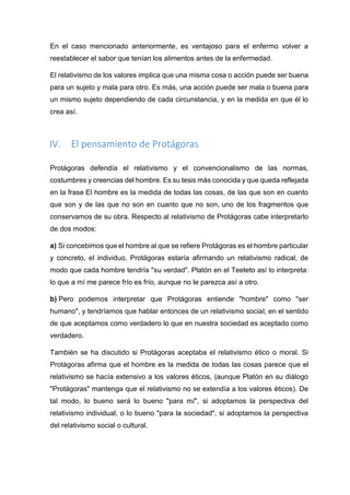 En el caso mencionado anteriormente, es ventajoso para el enfermo volver a
reestablecer el sabor que tenían los alimentos antes de la enfermedad.
El relativismo de los valores implica que una misma cosa o acción puede ser buena
para un sujeto y mala para otro. Es más, una acción puede ser mala o buena para
un mismo sujeto dependiendo de cada circunstancia, y en la medida en que él lo
crea así.
IV. El pensamiento de Protágoras
Protágoras defendía el relativismo y el convencionalismo de las normas,
costumbres y creencias del hombre. Es su tesis más conocida y que queda reflejada
en la frase El hombre es la medida de todas las cosas, de las que son en cuanto
que son y de las que no son en cuanto que no son, uno de los fragmentos que
conservamos de su obra. Respecto al relativismo de Protágoras cabe interpretarlo
de dos modos:
a) Si concebimos que el hombre al que se refiere Protágoras es el hombre particular
y concreto, el individuo, Protágoras estaría afirmando un relativismo radical, de
modo que cada hombre tendría "su verdad". Platón en el Teeteto así lo interpreta:
lo que a mí me parece frío es frío, aunque no le parezca así a otro.
b) Pero podemos interpretar que Protágoras entiende "hombre" como "ser
humano", y tendríamos que hablar entonces de un relativismo social, en el sentido
de que aceptamos como verdadero lo que en nuestra sociedad es aceptado como
verdadero.
También se ha discutido si Protágoras aceptaba el relativismo ético o moral. Si
Protágoras afirma que el hombre es la medida de todas las cosas parece que el
relativismo se hacía extensivo a los valores éticos, (aunque Platón en su diálogo
"Protágoras" mantenga que el relativismo no se extendía a los valores éticos). De
tal modo, lo bueno será lo bueno "para mí", si adoptamos la perspectiva del
relativismo individual, o lo bueno "para la sociedad", si adoptamos la perspectiva
del relativismo social o cultural.
 