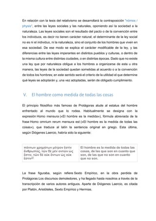 En relación con la tesis del relativismo se desarrollará la contraposición "nómos /
physis", entre las leyes sociales y las naturales, oponiendo así la sociedad a la
naturaleza. Las leyes sociales son el resultado del pacto o de la convención entre
los individuos, es decir no tienen carácter natural; el determinante de la ley social
no es ni el individuo, ni la naturaleza, sino el conjunto de los hombres que viven en
esa sociedad. De ese modo se explica el carácter modificable de la ley, y las
diferencias entre las leyes imperantes en distintos pueblos y culturas, o dentro de
la misma cultura entre distintas ciudades, o en distintas épocas. Dado que no existe
una ley que por naturaleza obligue a los hombres a organizarse de esta u otra
manera, las leyes de la sociedad quedan sometidas al acuerdo o a la convención
de todos los hombres; en este sentido será el criterio de la utilidad el que determine
qué leyes se adoptarán y, una vez adoptadas, serán de obligado cumplimiento.
V. El hombre como medida de todas las cosas
El principio filosófico más famoso de Protágoras alude al estatus del hombre
enfrentado al mundo que lo rodea. Habitualmente se designa con la
expresión Homo mensura («El hombre es la medida»), fórmula abreviada de la
frase Homo omnium rerum mensura est («El hombre es la medida de todas las
cosas»), que traduce al latín la sentencia original en griego. Esta última,
según Diógenes Laercio, habría sido la siguiente:
πάντων χρημάτων μέτρον ἔστὶν
ἄνθρωπος, τῶν δὲ μὲν οντῶν ὡς
ἔστιν, τῶν δὲ οὐκ ὄντων ὠς οὐκ
ἔστιν37
El hombre es la medida de todas las
cosas, de las que son en cuanto que
son, de las que no son en cuanto
que no son.
La frase figuraba, según refiere Sexto Empírico, en la obra perdida de
Protágoras Los discursos demoledores, y ha llegado hasta nosotros a través de la
transcripción de varios autores antiguos. Aparte de Diógenes Laercio, es citada
por Platón, Aristóteles, Sexto Empírico y Hermias.
 