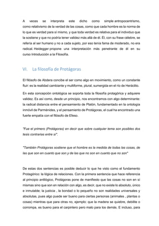 A veces se interpreta este dicho como simple antropocentrismo,
como relativismo de la verdad de las cosas, como que cada hombre es la norma de
lo que es verdad para sí mismo, y que toda verdad es relativa para el individuo que
la sostiene y que no podría tener validez más allá de él. Él, con su frase célebre, se
refería al ser humano y no a cada sujeto, por eso tenía fama de moderado, no era
radical. Heidegger propone una interpretación más penetrante de él en su
curso Introducción a la Filosofía.
VI. La filosofía de Protágoras
El filósofo de Abdera concibe el ser como algo en movimiento, como un constante
fluir: es la realidad cambiante y multiforme, plural, sumergida en el río de Heráclito.
En esta concepción ontológica se soporta toda la filosofía protagórica y adquiere
validez. Es así como, desde un principio, nos encontramos con algo determinante:
la radical distancia entre el pensamiento de Platón, fundamentado en la ontología
inmóvil de Parménides, y el pensamiento de Protágoras, el cual ha encontrado una
fuerte empatía con el filósofo de Efeso.
"Fue el primero (Protágoras) en decir que sobre cualquier tema son posibles dos
tesis contrarias entre sí".
"También Protágoras sostiene que el hombre es la medida de todas las cosas, de
las que son en cuanto que son y de las que no son en cuanto que no son"
De estas dos sentencias es posible deducir lo que he visto como el fundamento
Protagórico: la lógica de relaciones. Con la primera sentencia que hace referencia
al principio antilógico, Protágoras pone de manifiesto que las cosas no son en sí
mismas sino que son en relación con algo, es decir, que no existe lo absoluto, único
e inmutable; la justicia , la bondad o lo pequeño no son realidades universales y
absolutas, pues algo puede ser bueno para ciertas personas (animales , plantas o
cosas) mientras que para otras no, ejemplo: que la madera se quiebre, debilite o
corrompa, es bueno para el carpintero pero malo para los demás. E incluso, para
 