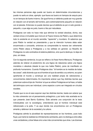 las mismas personas algo puede ser bueno en determinadas circunstancias y
puede no serlo en otras, ejemplo: que llueva es bueno en tiempos de sequía pero
no en tiempos de fuerte invierno. De igual forma un elefante puede ser muy grande
en relación con el tamaño del hombre, pero extremadamente pequeño en relación
con el planeta. Entonces no puede decirse que el elefante es por sí solo grande o
pequeño, o que algo es justo, bueno o feo por naturaleza.
Protágoras con esto no hace más que eliminar la verdad absoluta, divina, esa
verdad única e inmutable que mora en el Topos Uranos de Platón y que determina
todo lo existente en el mundo sensible, "aparente" y mundano. Si sabemos que
para Platón la verdad es preexistente y que la intención humana debe estar
encaminada a conocerla, entonces es comprensible la manera tan vehemente
como Platón ataca a Protágoras y a los sofistas en general. La filosofía de
Protágoras no solo contradice el sistema platónico, sino que lo destruye, lo deja sin
piso, sin ideas.
Con la segunda sentencia, la que se refiere a la frase Homo-Mensura, Protágoras
además de reiterar el predominio de una lógica de relaciones sobre una lógica
monádica o absoluta (desde la que nos habla Platón), pone de manifiesto un
profundo humanismo. Cuando Protágoras dice: "el hombre es la medida de todas
las cosas", está diciendo que es el hombre el que da sentido a su entorno, es quien
aprehende el mundo y construye así una realidad propia de valoraciones y
conocimientos determinados. Es importante aclarar que hay distintas teorías que
polemizan sobre el tipo de ‘Hombre’ al que se refiere Protágoras en la frase, si habla
del ánthropos como ser individual, como especie o como ser integrado en círculos
sociales.
Puesto que no es el caso exponer aquí las distintas teorías, basta con aclarar que
la más coherente con el pensamiento protagórico y por tanto más acertada es la
que presenta José Barrio Gutiérrez. Éste advierte una conjunción de la tesis
individualista con la sociológica, entendiendo que el hombre individual está
referenciado a la polis. Y es aquí donde nos encontramos con un Protágoras
amante y defensor de la sociedad y la cultura.
Protágoras admite la pluralidad de representaciones en los hombres, pues todo
fluye y por tanto la realidad es infinitamente cambiante, pero no distingue entre ellas
unas verdaderas y otras falsas sino unas más convenientes que otras. Las diversas
 