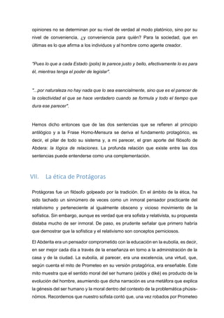 opiniones no se determinan por su nivel de verdad al modo platónico, sino por su
nivel de conveniencia, ¿y conveniencia para quién? Para la sociedad, que en
últimas es lo que afirma a los individuos y al hombre como agente creador.
"Pues lo que a cada Estado (polis) le parece justo y bello, efectivamente lo es para
él, mientras tenga el poder de legislar".
"...por naturaleza no hay nada que lo sea esencialmente, sino que es el parecer de
la colectividad el que se hace verdadero cuando se formula y todo el tiempo que
dura ese parecer".
Hemos dicho entonces que de las dos sentencias que se refieren al principio
antilógico y a la Frase Homo-Mensura se deriva el fundamento protagórico, es
decir, el pilar de todo su sistema y, a mi parecer, el gran aporte del filósofo de
Abdera: la lógica de relaciones. La profunda relación que existe entre las dos
sentencias puede entenderse como una complementación.
VII. La ética de Protágoras
Protágoras fue un filósofo golpeado por la tradición. En el ámbito de la ética, ha
sido tachado un sinnúmero de veces como un inmoral pensador practicante del
relativismo y perteneciente al igualmente obsceno y vicioso movimiento de la
sofística. Sin embargo, aunque es verdad que era sofista y relativista, su propuesta
distaba mucho de ser inmoral. De paso, es prudente señalar que primero habría
que demostrar que la sofística y el relativismo son conceptos perniciosos.
El Abderita era un pensador comprometido con la educación en la eubolía, es decir,
en ser mejor cada día a través de la enseñanza en torno a la administración de la
casa y de la ciudad. La eubolía, al parecer, era una excelencia, una virtud, que,
según cuenta el mito de Prometeo en su versión protagórica, era enseñable. Este
mito muestra que el sentido moral del ser humano (aidós y diké) es producto de la
evolución del hombre, asumiendo que dicha narración es una metáfora que explica
la génesis del ser humano y la moral dentro del contexto de la problemática phúsis-
nómos. Recordemos que nuestro sofista contó que, una vez robados por Prometeo
 