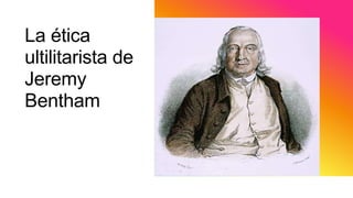 La ética
ultilitarista de
Jeremy
Bentham
 