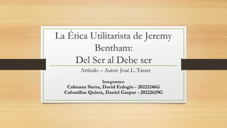 La Ética Utilitarista de Jeremy
Bentham:
Del Ser al Debe ser
Integrantes:
Cahuana Sierra, David Eulogio - 20221246G
Cabanillas Quiroz, Daniel Gaspar - 20222629G
Artículo – Autor: José L. Tasset
 