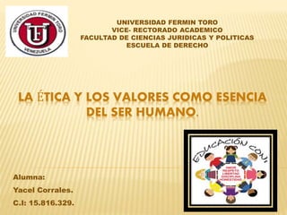 LA ÉTICA Y LOS VALORES COMO ESENCIA
DEL SER HUMANO.
UNIVERSIDAD FERMIN TORO
VICE- RECTORADO ACADEMICO
FACULTAD DE CIENCIAS JURIDICAS Y POLITICAS
ESCUELA DE DERECHO
Alumna:
Yacel Corrales.
C.I: 15.816.329.
 