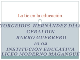 Yorgeidis  Hernández Díaz Geraldin  Barro Guerrero 10 02 Institución educativa liceo moderno magangué La tic en la educación  