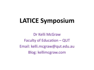 LATICE Symposium
Dr Kelli McGraw
Faculty of Education – QUT
Email: kelli.mcgraw@qut.edu.au
Blog: kellimcgraw.com
 