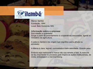 Marca: Itamb é Fundaç ão: 1944 Local: Belo Horizonte /MG Informação sobre a empresa:  Sua missão a qualidade! Surge a partir de arrendamento à cooperativas associadas, ligada ao ministério da agricultura. A palavra itambé é de origem tupi (significa pedra afiada ou amolada) A Marca é clara, legível, contrastada e bem delimitada. Grande peso. Embora seja tradicional a marca não nos remete a isso. A mascote se faz importante no processo pois inspira as ações institucionais, de mídia, embalagem e merchandising. 