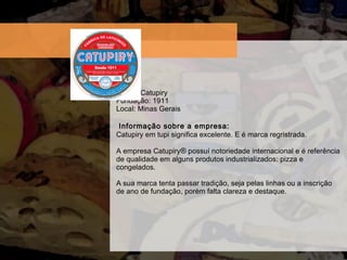 Marca: Catupiry Fundaç ão: 1911 Local: Minas Gerais  Informação sobre a empresa:  Catupiry em tupi significa excelente. E é marca regristrada. A empresa Catupiry ®  possuí notoriedade internacional e é referência de qualidade em alguns produtos industrializados: pizza e congelados. A sua marca tenta passar tradição, seja pelas linhas ou a inscrição de ano de fundação, porém falta clareza e destaque. 