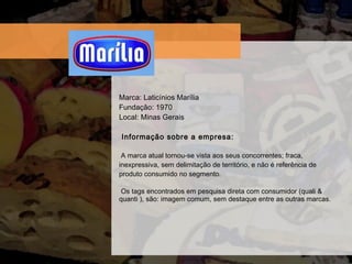 Marca: Laticínios Marília Fundaç ão: 1970 Local: Minas Gerais  Informação sobre a empresa:   A marca atual tornou-se vista aos seus concorrentes; fraca, inexpressiva, sem delimitação de território, e não é referência de produto consumido no segmento.   Os tags encontrados em pesquisa direta com consumidor (quali & quanti ), são: imagem comum, sem destaque entre as outras marcas. 