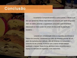 Levantamos Comparativamente a outros países, o Brasil é um dos que apresenta índices mais baixos de consumo  per capita de queijos. Além do hábito alimentar, a quantidade consumida está  diretamente relacionada ao baixo poder de compra de boa parte da população brasileira.  1  Levando em consideração todos os aspectos econômicos e hábitos de consumo, concluímos que além da empresa precisar de um plano de marketing bem definido, afim de fomentar no consumidor o consumo do seu produto, é preciso que a marca remeta tradição, qualidade e clareza. Desta forma, alinhavar todos os pontos para o espaço no mercado em expansão a ser preenchido. Conclus ão 