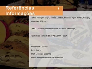 * sites: Polenghi, Elege, Tirolez, LeitBom, Danone, Vigor, Itambé, Catupiry e Marília – SET/2011; * ABIQ (Associação Brasileira das Indústrias de Queijos); * Estudo de Mercado SEBRAE/ESPM – 2007. _____________________________________  Unicarioca – SET/11  Proj. Design I   Prof. Leonardo Iaccarino  Alunas: Danielle Williams & Raquel Lima Referências / Informações 