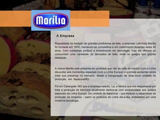 Respaldada  na tradiç ã o de grandes produtores de leite, a empresa Latic í nios Mar í lia foi fundada em 1970, mantendo-se competitiva e em crescimento durantes estes 42 anos. Com cuidadosa produto e investimento em tecnologia, hoje ela oferece ao consumidor uma variedade de derivados de leite, onde os queijos tem grande destaque.  _ A marca Mar í lia est á  presente em produtos que v ã o do caf é  da manh ã  (com a Linha dia-a-dia) aos momentos especiais (com a Linha Europa) e promete aumentar ainda mais sua presença no mercado, desde a inauguraç ã o de uma nova unidade de produç ão , em Itaperuna/RJ.  _ Foi em Carangola- MG que a empresa nasceu. L á , a f á brica que era respons á vel por toda a produç ã o de latic í nios atualmente dedica-se com exclusividade aos queijos especiais da Linha Europa. Da unidade de Itaperuna – que triplicou a capacidade de produç ã o da empresa – saem os produtos da Linha dia-a-dia, embalados por uma moderna tecnologia.  A Empresa 